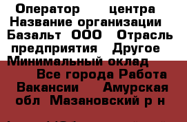 Оператор Call-центра › Название организации ­ Базальт, ООО › Отрасль предприятия ­ Другое › Минимальный оклад ­ 22 000 - Все города Работа » Вакансии   . Амурская обл.,Мазановский р-н